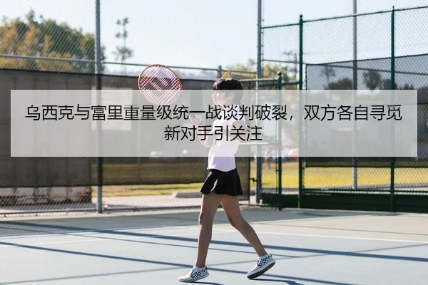 乌西克与富里重量级统一战谈判破裂，双方各自寻觅新对手引关注