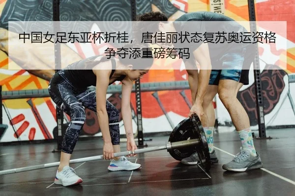 中国女足东亚杯折桂，唐佳丽状态复苏奥运资格争夺添重磅筹码